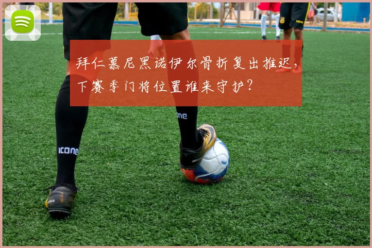 拜仁慕尼黑诺伊尔骨折复出推迟，下赛季门将位置谁来守护？